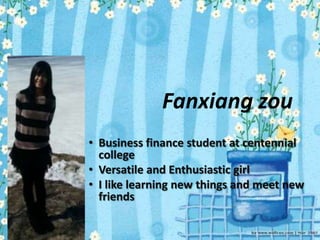 Fanxiang zou
• Business finance student at centennial
  college
• Versatile and Enthusiastic girl
• I like learning new things and meet new
  friends
 