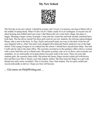 My New School
The first day at my new school. I should be ecstatic, but I m not. I m anxious, moving to Marysville in
the middle of spring break. What if I don t fit in? I didn t really fit in at Cardington. Everyone was all
about hunting and softball and I just wasn t. But Marysville isn t some hick village, this place is
bigger. Meaning a larger variety of people. I step onto the vacant bus and look around, confused faces
look back. The bus driver turned You three girls must be our new students, the old man acknowledged.
Please, take a seat in the back. As Tara, Taylor and myself made our ways to the back of the bus all
eyes lingered with us. After Tara and I were dropped off at Bunsold Taylor made her way to the high
school. I felt a pang of regret as we walked into the school. I should have stayed home today. Tara and
I walk side by side to the main office. The secretary escorted us to the guidance office where a woman
with a stern, hard face sat in a bland room. She greets us polity, asks us to sit down, and overlooks our
schedules. As we awkwardly sit in dead silence two girls walk in the room. These are your link
students girls, the consoler states dully. She points her boney finger toward a plain girl with brown
hair and blue eyes This is Taylor, your link student, Ashley. She then turns her finger on a girl with
blonde hair and a choir sweatshirt. This is Caroline, Tara s link student. The two girls smiled and
waved awkwardly as did we. I hope you four will become
... Get more on HelpWriting.net ...
 