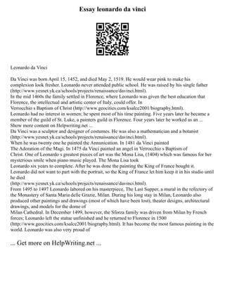 Essay leonardo da vinci
Leonardo da Vinci
Da Vinci was born April 15, 1452, and died May 2, 1519. He would wear pink to make his
complexion look fresher. Leonardo never attended public school. He was raised by his single father
(http://www.yesnet.yk.ca/schools/projects/renaissance/davinci.html).
In the mid 1460s the family settled in Florence, where Leonardo was given the best education that
Florence, the intellectual and artistic center of Italy, could offer. In
Verrocchio s Baptism of Christ (http://www.geocities.com/ksalce2001/biography.html).
Leonardo had no interest in women; he spent most of his time painting. Five years later he became a
member of the guild of St. Luke, a painters guild in Florence. Four years later he worked as an ...
Show more content on Helpwriting.net ...
Da Vinci was a sculptor and designer of costumes. He was also a mathematician and a botanist
(http://www.yesnet.yk.ca/schools/projects/renaissance/davinci.html).
When he was twenty one he painted the Annunication. In 1481 da Vinci painted
The Adoration of the Magi. In 1475 da Vinci painted an angel in Verrocchio s Baptism of
Christ. One of Leonardo s greatest pieces of art was the Mona Lisa, (1404) which was famous for her
mysterious smile when piano music played. The Mona Lisa took
Leonardo six years to complete. After he was done the painting the King of France bought it.
Leonardo did not want to part with the portrait, so the King of France let him keep it in his studio until
he died
(http://www.yesnet.yk.ca/schools/projects/renaissance/davinci.html).
From 1495 to 1497 Leonardo labored on his masterpiece, The Last Supper, a mural in the refectory of
the Monastery of Santa Maria delle Grazie, Milan. During his long stay in Milan, Leonardo also
produced other paintings and drawings (most of which have been lost), theater designs, architectural
drawings, and models for the dome of
Milan Cathedral. In December 1499, however, the Sforza family was driven from Milan by French
forces; Leonardo left the statue unfinished and he returned to Florence in 1500
(http://www.geocities.com/ksalce2001/biography.html). It has become the most famous painting in the
world. Leonardo was also very proud of
... Get more on HelpWriting.net ...
 