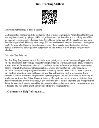 Time Blocking Method
Utilize the Methodology of Time Blocking
Multitasking has been proven to be ineffective when it comes to efficiency. People think that they are
able to get more done by trying to tackle everything at once, but in reality, you re pulling yourself in
too many directions at once. Eliminate this effect of being pulled like taffy by developing your own
time blocking method. There are a few things that you need to consider when it comes to creating time
blocks for your schedule. As a physician, you probably have already started using time blocking
method as the way to handle patients, but you can put this method to work for you for your entire
schedule.
Determine Your Priorities
The first thing that you need to do is determine what priority level each of your tasks happen to be at
for you. This means that you need to decide what priorities are topping your charts. Then, you re able
to block time out for these particular tasks. You should be able to focus on getting your number one
priority completed without any other distractions. ... Show more content on Helpwriting.net ...
It s time to change the way that you think about scheduling your blocks of time. It can be helpful to
start thinking about the events that happen in your day and what you need to accomplish. Try to
schedule your time around the things that are happening in your day, and what tasks are necessary to
handle in a particular day. This will make it easier to block off your time to help you minimize those
distractions that can occur. For instance, if you know that you ll have an important call or appointment
during the day, you ll want to start either far enough in advance that you won t have to pause what you
re doing to take care of that event, or wait until afterwards to schedule this
... Get more on HelpWriting.net ...
 