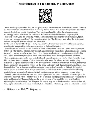 Transhumanism In The Film Her, By Spike Jonze
While watching the film Her directed by Spike Jonze a common theme that is viewed within this film
is, transhumanism. Transhumanism is the theory that the human race can evidently evolve beyond its
current physical and mental limitations, This can be easily achieved by the advancements of
technology. This is seen when the viewers looked at the relationship between the protagonist,
Theodore Towbly, and his operating system. Transhumanism is also seen when the director, Spike
Jonze, uses simulacra to identify the characters within the film. It is also seen when the protagonist
can not distinguish between the real and simulation.
Firstly within the film Her directed by Spike Jonze transhumanism is seen when Theodore develops
emotions for an operating ... Show more content on Helpwriting.net ...
This is seen when humankind has evolved so much that the main character s job is to write personal
letters for other people. Which is very ironic because then this makes these letters impersonal because
the senders are not actually writing these letters themselves but the receiver is unaware of this. It s
also, ironic because the protagonist has a horrible love life, but is writing love letters for others.
Theodores job creates who he is as an individual. He even becomes successful when Samantha helps
him publish a book composed of these letters which he wrote for others. Another way of using
simulacra to express transhumanism is the development of Samantha s character. After all, the viewer
knows she is only an operating system but the ironic part is in which theodore sees Samantha as a real
human being. This is shown when Theodore questions whether Samantha is faking it during their
virtual sexual encounters. Even though Samantha s character is not real she represent an extremely
realistic human companion because she feels emotions, such a jealousy. Jealousy is seen when
Theodore goes and has lunch with Catherine to sign the divorce paper. Samantha is also receptive to
emotions. However, when Theodore asks if she is faking it theoretically she is faking it because she is
not a real human but Theodore believes she is real because of the world he lives in with all the
technological advancements. One thing that the viewer may see is that Samantha s character does not
fully represent simulacra because eventually her a Theodores relationship starts to wither and becomes
... Get more on HelpWriting.net ...
 