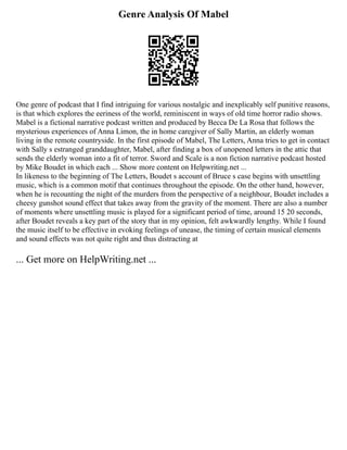 Genre Analysis Of Mabel
One genre of podcast that I find intriguing for various nostalgic and inexplicably self punitive reasons,
is that which explores the eeriness of the world, reminiscent in ways of old time horror radio shows.
Mabel is a fictional narrative podcast written and produced by Becca De La Rosa that follows the
mysterious experiences of Anna Limon, the in home caregiver of Sally Martin, an elderly woman
living in the remote countryside. In the first episode of Mabel, The Letters, Anna tries to get in contact
with Sally s estranged granddaughter, Mabel, after finding a box of unopened letters in the attic that
sends the elderly woman into a fit of terror. Sword and Scale is a non fiction narrative podcast hosted
by Mike Boudet in which each ... Show more content on Helpwriting.net ...
In likeness to the beginning of The Letters, Boudet s account of Bruce s case begins with unsettling
music, which is a common motif that continues throughout the episode. On the other hand, however,
when he is recounting the night of the murders from the perspective of a neighbour, Boudet includes a
cheesy gunshot sound effect that takes away from the gravity of the moment. There are also a number
of moments where unsettling music is played for a significant period of time, around 15 20 seconds,
after Boudet reveals a key part of the story that in my opinion, felt awkwardly lengthy. While I found
the music itself to be effective in evoking feelings of unease, the timing of certain musical elements
and sound effects was not quite right and thus distracting at
... Get more on HelpWriting.net ...
 