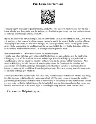 Paul Lance Murder Case
The case is jerry murdered by paul lance may 22nd 2003. This case will be about paul how he didn t
know what he was doing as he saw the Vulture eye . I will show you in this case how paul was insane
as he killed him that night of may 22nd 2003.
He did not know what he was doing as you can see when he say s, He loved the old man... , but it was,
...it was his eye had a eye of a vulture. As you can see he said it for himself that he loved the old man
also saying in this quote, He had never wronged me. Never given me a insult. For his gold I had no
desire. So he s saying that he would not hurt the old man but kill the eye. But he didn t just kill jerry
he waited and went into his room at 12 at midnight every night for a week.
Next the reason he is ... Show more content on Helpwriting.net ...
Then he said when he killed jerry, he ripped off his limbs or his legs and arms also the head while
killing jerry. I cut off the head and the arms and the legs. When he killed jerry you prob think he
would disagree of what he did but he didn t he knew what he did because of the Vulture eye . Also
when he killed jerry he said, I then took up three planks from the flooring of the chamber, and
deposited all between the scantlings. I then replaced the boards so cleverly, so cunningly, that no
human eye not even his could have detected anything wrong. There was nothing to wash out no stain
of any kind no blood spot whatever.
So now you know that the reason he was killed jerry. First because he didn t know what he was doing
like him laughing or killing him by cutting every limb off. The other reason is because he wouldn t
just kill the guy because he didn t like him it was because of the vulture eye and there wasn t a vulture
eye was just a eye but he didn t think so. So he had to kill him for that reason also the last reason was
because he would stare at the eye all night at 12 midnight every day for a week then he killed
... Get more on HelpWriting.net ...
 
