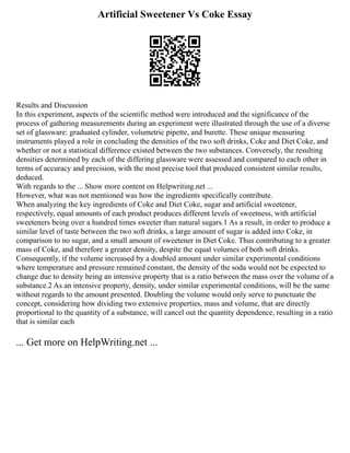Artificial Sweetener Vs Coke Essay
Results and Discussion
In this experiment, aspects of the scientific method were introduced and the significance of the
process of gathering measurements during an experiment were illustrated through the use of a diverse
set of glassware: graduated cylinder, volumetric pipette, and burette. These unique measuring
instruments played a role in concluding the densities of the two soft drinks, Coke and Diet Coke, and
whether or not a statistical difference existed between the two substances. Conversely, the resulting
densities determined by each of the differing glassware were assessed and compared to each other in
terms of accuracy and precision, with the most precise tool that produced consistent similar results,
deduced.
With regards to the ... Show more content on Helpwriting.net ...
However, what was not mentioned was how the ingredients specifically contribute.
When analyzing the key ingredients of Coke and Diet Coke, sugar and artificial sweetener,
respectively, equal amounts of each product produces different levels of sweetness, with artificial
sweeteners being over a hundred times sweeter than natural sugars.1 As a result, in order to produce a
similar level of taste between the two soft drinks, a large amount of sugar is added into Coke, in
comparison to no sugar, and a small amount of sweetener in Diet Coke. Thus contributing to a greater
mass of Coke, and therefore a greater density, despite the equal volumes of both soft drinks.
Consequently, if the volume increased by a doubled amount under similar experimental conditions
where temperature and pressure remained constant, the density of the soda would not be expected to
change due to density being an intensive property that is a ratio between the mass over the volume of a
substance.2 As an intensive property, density, under similar experimental conditions, will be the same
without regards to the amount presented. Doubling the volume would only serve to punctuate the
concept, considering how dividing two extensive properties, mass and volume, that are directly
proportional to the quantity of a substance, will cancel out the quantity dependence, resulting in a ratio
that is similar each
... Get more on HelpWriting.net ...
 