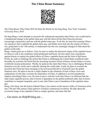 The China Boom Summary
The China Boom: Why China Will Not Rule the World, by Ho fung Hung. New York: Columbia
University Press, 2016.
Ho fung Hung s work attempts to reconcile the widespread expectation that China s rise would lead to
a fundamental change in the global status quo with the observed fact that China has become
increasingly connected to and one with the global status quo. To do this, he must first examine China s
rise and prove that it upholds the global status quo, and further must look into the origins of China s
rise, going back to the 13th century, to understand why this rise seemingly changed so little about the
global world order.
Hung s stated goals are as follows. First, he aims to outline the historical origins of the capitalist boom
in China as well as the conditions which predicated said boom. He also names four conceptions
against history to explore the global effects of China s capitalist boom and the limit of that boom.
Firstly, he seeks to challenge the notion that China is challenging the United States neoliberal order.
Secondly, he examines the belief that the increasing incomes of poor Chinese citizens helps to reverse
worldwide income polarization. Thirdly, he analyzes the claim that China s rise is challenging Western
dominion over the world, and is radically altering the world order. Lastly, he plans to evaluate the
assertion that China has been emerging as the most powerful driver of growth since the global
financial crisis. He plans to devote a single chapter to the refutation of each of these views and
explanations of why they overstate the importance of China, in addition to several introductory
chapters describing China s rise. He aims to prove with this work that China is no different than the
other major capitalist powers, that its boom is dependent on the global neoliberal order, that its boom
contributes to rampant inequality, and, in sum, that China is just a foundation of the capitalist status
quo.
Hung s first foray into the history behind China s rise centers on the massive influx of American silver
into 17th and 18th century China and how it fueled a commercial revolution. He talks about the
revisionist image of pre capitalist China as simply agrarian, and states that this
... Get more on HelpWriting.net ...
 