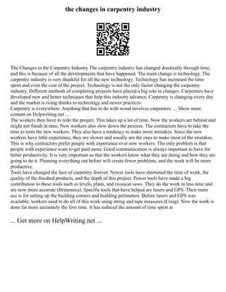 the changes in carpentry industry
The Changes in the Carpentry Industry The carpentry industry has changed drastically through time,
and this is because of all the developments that have happened. The main change is technology. The
carpentry industry is very thankful for all the new technology. Technology has increased the time
spent and even the cost of the project. Technology is not the only factor changing the carpentry
industry. Different methods of completing projects have played a big role in changes. Carpenters have
developed new and better techniques that help this industry advance. Carpentry is changing every day
and the market is rising thanks to technology and newer practices.
Carpentry is everywhere. Anything that has to do with wood involves carpenters. ... Show more
content on Helpwriting.net ...
The workers then have to redo the project. This takes up a lot of time. Now the workers are behind and
might not finish in time. New workers also slow down the process. The contractors have to take the
time to train the new workers. They also have a tendency to make more mistakes. Since the new
workers have little experience, they are slower and usually are the ones to make most of the mistakes.
This is why contractors prefer people with experience over new workers. The only problem is that
people with experience want to get paid more. Good communication is always important to have for
better productivity. It is very important so that the workers know what they are doing and how they are
going to do it. Planning everything out before will create fewer problems, and the work will be more
productive.
Tools have changed the face of carpentry forever. Newer tools have shortened the time of work, the
quality of the finished products, and the depth of this project. Power tools have made a big
contribution to these tools such as levels, plans, and crosscut saws. They do the work in less time and
are now more accurate (Britannica). Specific tools that have helped are lasers and GPS. Their main
use is for setting up the building corners and building perimeters. Before lasers and GPS was
available, workers used to do all of this work using string and tape measures (Craig). Now the work is
done far more accurately the first time. It has reduced the amount of time spent at
... Get more on HelpWriting.net ...
 