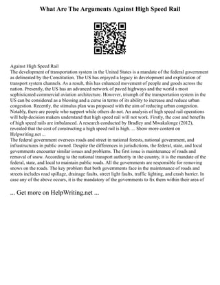 What Are The Arguments Against High Speed Rail
Against High Speed Rail
The development of transportation system in the United States is a mandate of the federal government
as delineated by the Constitution. The US has enjoyed a legacy in development and exploration of
transport system channels. As a result, this has enhanced movement of people and goods across the
nation. Presently, the US has an advanced network of paved highways and the world s most
sophisticated commercial aviation architecture. However, triumph of the transportation system in the
US can be considered as a blessing and a curse in terms of its ability to increase and reduce urban
congestion. Recently, the stimulus plan was proposed with the aim of reducing urban congestion.
Notably, there are people who support while others do not. An analysis of high speed rail operations
will help decision makers understand that high speed rail will not work. Firstly, the cost and benefits
of high speed rails are imbalanced. A research conducted by Bradley and Mwakalonge (2012),
revealed that the cost of constructing a high speed rail is high. ... Show more content on
Helpwriting.net ...
The federal government oversees roads and street in national forests, national government, and
infrastructures in public owned. Despite the differences in jurisdictions, the federal, state, and local
governments encounter similar issues and problems. The first issue is maintenance of roads and
removal of snow. According to the national transport authority in the country, it is the mandate of the
federal, state, and local to maintain public roads. All the governments are responsible for removing
snows on the roads. The key problem that both governments face in the maintenance of roads and
streets includes road spillage, drainage faults, street light faults, traffic lighting, and crash barrier. In
case any of the above occurs, it is the mandatory of the governments to fix them within their area of
... Get more on HelpWriting.net ...
 