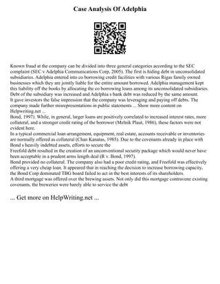 Case Analysis Of Adelphia
Known fraud at the company can be divided into three general categories according to the SEC
complaint (SEC v Adelphia Communications Corp, 2005). The first is hiding debt in unconsolidated
subsidiaries. Adelphia entered into co borrowing credit facilities with various Rigas family owned
businesses which they are jointly liable for the entire amount borrowed. Adelphia management kept
this liability off the books by allocating the co borrowing loans among its unconsolidated subsidiaries.
Debt of the subsidiary was increased and Adelphia s bank debt was reduced by the same amount.
It gave investors the false impression that the company was leveraging and paying off debts. The
company made further misrepresentations in public statements ... Show more content on
Helpwriting.net ...
Bond, 1997). While, in general, larger loans are positively correlated to increased interest rates, more
collateral, and a stronger credit rating of the borrower (Melnik Plaut, 1986), these factors were not
evident here.
In a typical commercial loan arrangement, equipment, real estate, accounts receivable or inventories
are normally offered as collateral (Chan Kanatas, 1985). Due to the covenants already in place with
Bond s heavily indebted assets, efforts to secure the
Freefold debt resulted in the creation of an unconventional security package which would never have
been acceptable in a prudent arms length deal (R v. Bond, 1997).
Bond provided no collateral. The company also had a poor credit rating, and Freefold was effectively
offering a very cheap loan. It appeared that in reaching the decision to increase borrowing capacity,
the Bond Corp dominated TBG board failed to act in the best interests of its shareholders.
A third mortgage was offered over the brewing assets. Not only did this mortgage contravene existing
covenants, the breweries were barely able to service the debt
... Get more on HelpWriting.net ...
 