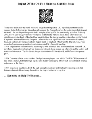 Impact Of The On Uk s Financial Stability Essay
There is no doubt that the brexit will have a significant impact on UK, especially for the financial
system. In the following few days after referendum, the financial market shows the immediate impact
of brexit , the sterling exchange rate index sharply fallen by 9%, the bank equity price had fallen by
20%, the ten year UK government bond yield had fallen by 52 basis point. In its latest financial
stability report, the Bank of England had identified that the risks around the referendum on the United
Kingdom s membership of the European Union as the most significant near term domestic risks to
financial stability. ( Financial Stability Report Bank of England, 30 July 2016). The following risks
around referendum are considered main threaten to UK s financial stability:
 UK large current account deficit. According to both historical data and international standard, UK
now has a huge deficit which rely on foreign investment, these money are offered to public sectors and
corporate investment. The decline of foreign investment will raise the risk and influence the pound
price.
 UK Commercial real estate market. Foreign investor plays a vital role in The UK CRE(commercial
real estate) market, but the foreign capital falls sharply in the early 2016 which shows the risk of price
adjustment in the future.
 UK household indebtness. Both the high unemployment rate and the high borrowing costs had
lower the households solvency. In addition, the buy to let investors cyclical
... Get more on HelpWriting.net ...
 
