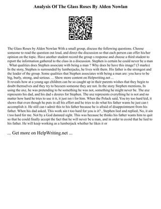 Analysis Of The Glass Roses By Alden Nowlan
The Glass Roses by Alden Nowlan With a small group, discuss the following questions. Choose
someone to read the question out loud, and direct the discussion so that each person can offer his/her
opinion on the topic. Have another student record the group s response and choose a third student to
report the information gathered to the class in a discussion. Stephen is certain he could never be a man
. What qualities does Stephen associate with being a man ? Why does he have this image? (3 marks)
In the story, Stephen is surrounded by lumberjacks, he lives with them. His father is the strongest and
the leader of the group. Some qualities that Stephen associates with being a man are: you have to be
big, burly, strong, and serious. ... Show more content on Helpwriting.net ...
It reveals how at a young age children can be so caught up in their parents wishes that they begin to
doubt themselves and they try to becoem someone they are not. In the story Stephen mentions, In
using the axe, he was pretending to be something he was not, something he might never be. The axe
represents his dad, and his dad s desires for Stephen. The axe represents everything he is not and no
matter how hard he tries to use it it, it just isn t for him. When the Polack said, You try too hard kid, it
shows that even though he puts in all his effort and he tries to do what his father wants he just can t
accomplish it. He still can t admit this to his father because he is afraid of disappointment from his
father. When his dad asked, This work ain t too hard for you is it? , Stephen lied and replied, No, it ain
t too hard for me. Not by a God damned sight. This was because he thinks his father wants him to quit
so that he could finally accept the fact that he will never be a man, and in order to avoid that he lied to
his father. He will keep working as a lumberjack whether he likes it or
... Get more on HelpWriting.net ...
 