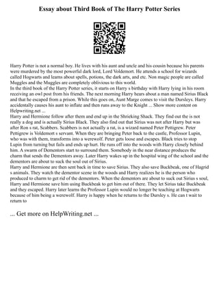 Essay about Third Book of The Harry Potter Series
Harry Potter is not a normal boy. He lives with his aunt and uncle and his cousin because his parents
were murdered by the most powerful dark lord, Lord Voldemort. He attends a school for wizards
called Hogwarts and learns about spells, potions, the dark arts, and etc. Non magic people are called
Muggles and the Muggles are completely oblivious to this world.
In the third book of the Harry Potter series, it starts on Harry s birthday with Harry lying in his room
receiving an owl post from his friends. The next morning Harry hears about a man named Sirius Black
and that he escaped from a prison. While this goes on, Aunt Marge comes to visit the Dursleys. Harry
accidentally causes his aunt to inflate and then runs away to the Knight ... Show more content on
Helpwriting.net ...
Harry and Hermione follow after them and end up in the Shrieking Shack. They find out the is not
really a dog and is actually Sirius Black. They also find out that Sirius was not after Harry but was
after Ron s rat, Scabbers. Scabbers is not actually a rat, is a wizard named Peter Pettigrew. Peter
Pettigrew is Voldemort s servant. When they are bringing Peter back to the castle, Professor Lupin,
who was with them, transforms into a werewolf. Peter gets loose and escapes. Black tries to stop
Lupin from turning but fails and ends up hurt. He runs off into the woods with Harry closely behind
him. A swarm of Dementors start to surround them. Somebody in the near distance produces the
charm that sends the Dementors away. Later Harry wakes up in the hospital wing of the school and the
dementors are about to suck the soul out of Sirius.
Harry and Hermione are then sent back in time to save Sirius. They also save Buckbeak, one of Hagrid
s animals. They watch the dementor scene in the woods and Harry realizes he is the person who
produced to charm to get rid of the dementors. When the dementors are about to suck out Sirius s soul,
Harry and Hermione save him using Buckbeak to get him out of there. They let Sirius take Buckbeak
and they escaped. Harry later learns the Professor Lupin would no longer be teaching at Hogwarts
because of him being a werewolf. Harry is happy when he returns to the Dursley s. He can t wait to
return to
... Get more on HelpWriting.net ...
 