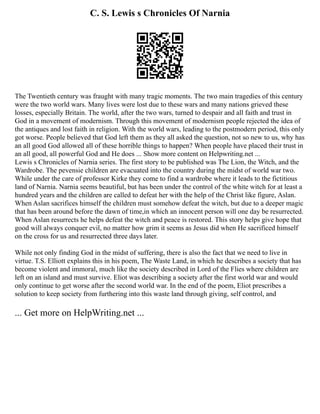 C. S. Lewis s Chronicles Of Narnia
The Twentieth century was fraught with many tragic moments. The two main tragedies of this century
were the two world wars. Many lives were lost due to these wars and many nations grieved these
losses, especially Britain. The world, after the two wars, turned to despair and all faith and trust in
God in a movement of modernism. Through this movement of modernism people rejected the idea of
the antiques and lost faith in religion. With the world wars, leading to the postmodern period, this only
got worse. People believed that God left them as they all asked the question, not so new to us, why has
an all good God allowed all of these horrible things to happen? When people have placed their trust in
an all good, all powerful God and He does ... Show more content on Helpwriting.net ...
Lewis s Chronicles of Narnia series. The first story to be published was The Lion, the Witch, and the
Wardrobe. The pevensie children are evacuated into the country during the midst of world war two.
While under the care of professor Kirke they come to find a wardrobe where it leads to the fictitious
land of Narnia. Narnia seems beautiful, but has been under the control of the white witch for at least a
hundred years and the children are called to defeat her with the help of the Christ like figure, Aslan.
When Aslan sacrifices himself the children must somehow defeat the witch, but due to a deeper magic
that has been around before the dawn of time,in which an innocent person will one day be resurrected.
When Aslan resurrects he helps defeat the witch and peace is restored. This story helps give hope that
good will always conquer evil, no matter how grim it seems as Jesus did when He sacrificed himself
on the cross for us and resurrected three days later.
While not only finding God in the midst of suffering, there is also the fact that we need to live in
virtue. T.S. Elliott explains this in his poem, The Waste Land, in which he describes a society that has
become violent and immoral, much like the society described in Lord of the Flies where children are
left on an island and must survive. Eliot was describing a society after the first world war and would
only continue to get worse after the second world war. In the end of the poem, Eliot prescribes a
solution to keep society from furthering into this waste land through giving, self control, and
... Get more on HelpWriting.net ...
 
