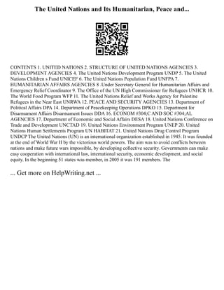 The United Nations and Its Humanitarian, Peace and...
CONTENTS 1. UNITED NATIONS 2. STRUCTURE OF UNITED NATIONS AGENCIES 3.
DEVELOPMENT AGENCIES 4. The United Nations Development Program UNDP 5. The United
Nations Children s Fund UNICEF 6. The United Nations Population Fund UNFPA 7.
HUMANITARIAN AFFAIRS AGENCIES 8 .Under Secretary General for Humanitarian Affairs and
Emergency Relief Coordinator 9. The Office of the UN High Commissioner for Refugees UNHCR 10.
The World Food Program WFP 11. The United Nations Relief and Works Agency for Palestine
Refugees in the Near East UNRWA 12. PEACE AND SECURITY AGENCIES 13. Department of
Political Affairs DPA 14. Department of Peacekeeping Operations DPKO 15. Department for
Disarmament Affairs Disarmament Issues DDA 16. ECONOM #304;C AND SOC #304;AL
AGENCIES 17. Department of Economic and Social Affairs DESA 18. United Nations Conference on
Trade and Development UNCTAD 19. United Nations Environment Program UNEP 20. United
Nations Human Settlements Program UN HABITAT 21. United Nations Drug Control Program
UNDCP The United Nations (UN) is an international organization established in 1945. It was founded
at the end of World War II by the victorious world powers. The aim was to avoid conflicts between
nations and make future wars impossible, by developing collective security. Governments can make
easy cooperation with international law, international security, economic development, and social
equity. In the beginning 51 states was member, in 2005 it was 191 members. The
... Get more on HelpWriting.net ...
 