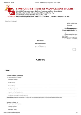 28/02/2023, 19:19 Careers | MBA Degree Program in Pune | SIMS
https://www.sims.edu/careers 1/3
Careers
(https://www.sims.edu/)
(https://twitter.com/@Pune
(https://www.facebook
ref=bookmarks)
(https://www.linke
institute-
of-
management-
studies/)

(https://www.youtube.com

(https://www.instagram
hl=en
) (https://www.sims
Media Presence
Health Promoting Initiatives
OMPI
(Score of Health & Welness)
Careers
Assistant Professor – Operations
The aspirants have to be good at:
Expectations: Candidates have worked in Supply Chain and Operations department in Manufacturing Industry for 4-5 years.
Operations strategy
Product design
Process design
Quality management
Capacity and facilities planning
Production planning and inventory control.
Assistant Professor – IT
The aspirants have to be good at:
Machine Learning
Internet of Things
 