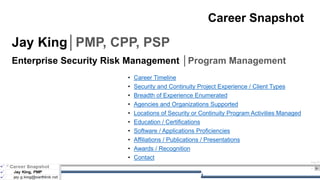 Aug 23
1
Career Snapshot
Jay King│PMP, CPP, PSP
Enterprise Security Risk Management │Program Management
• Career Timeline
• Security and Continuity Project Experience / Client Types
• Breadth of Experience Enumerated
• Agencies and Organizations Supported
• Locations of Security or Continuity Program Activities Managed
• Education / Certifications
• Software / Applications Proficiencies
• Affiliations / Publications / Presentations
• Awards / Recognition
• Contact
 