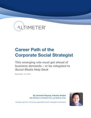 By Jeremiah Owyang, Industry Analyst
with Charlene Li, Christine Tran, and Andrew Jones
Includes input from 140 survey respondents and 51 ecosystem contributors
Career Path of the
Corporate Social Strategist
This emerging role must get ahead of
business demands – or be relegated to
Social Media Help Desk
!
!
!
!
November 10, 2010
 
