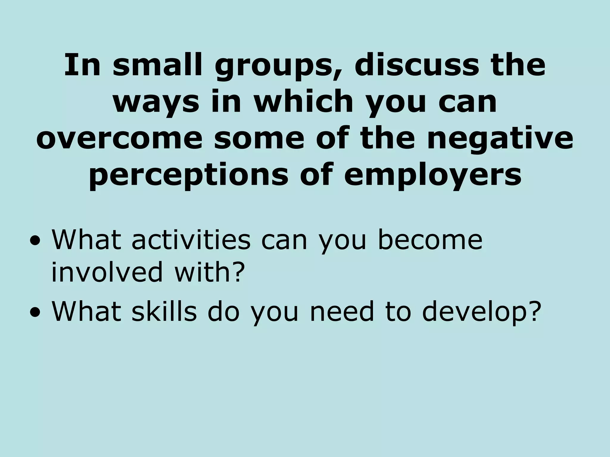 In small groups, discuss the
    ways in which you can
overcome some of the negative
   perceptions of employers

• What activities can you become
  involved with?
• What skills do you need to develop?
 