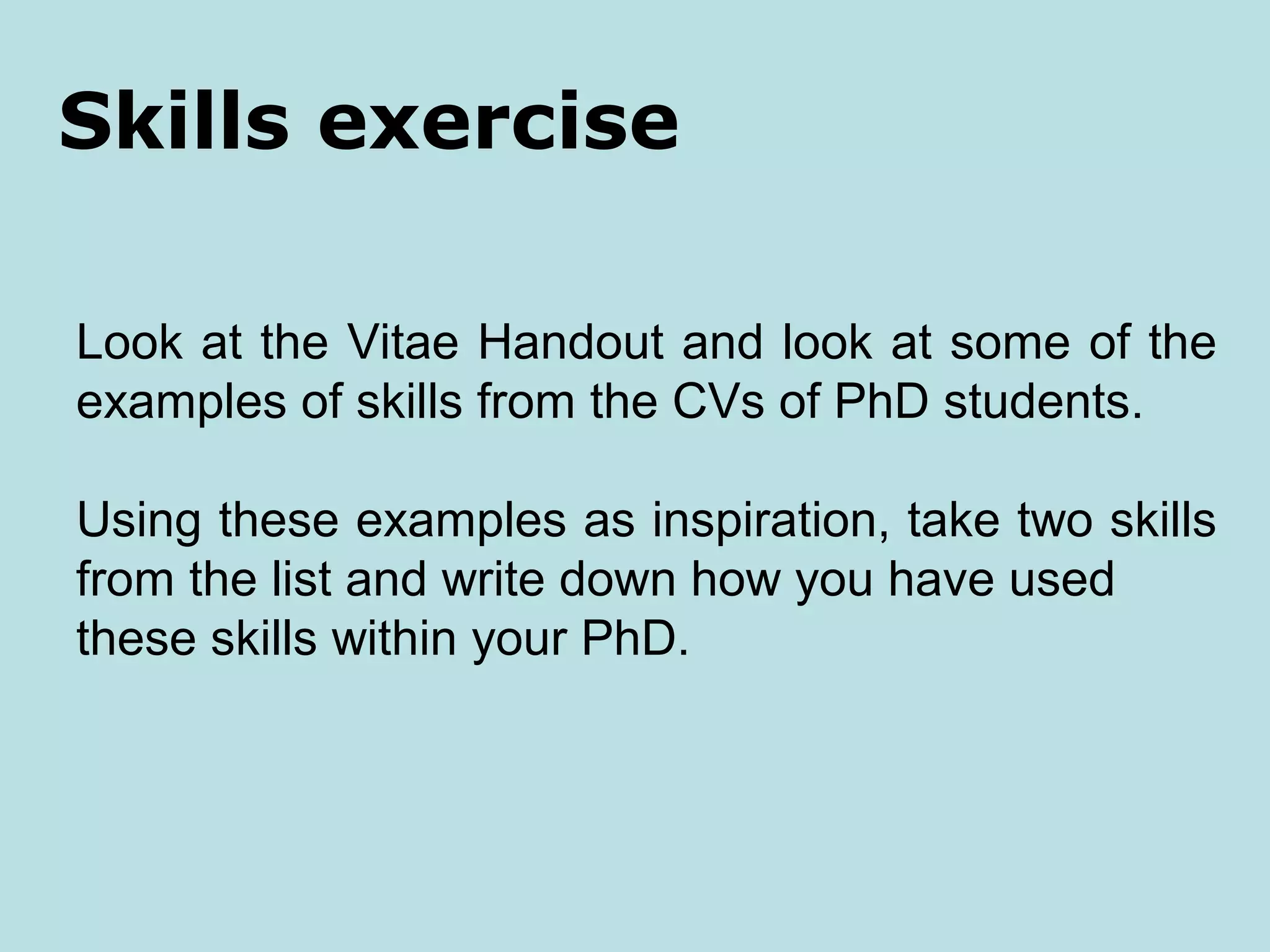 Skills exercise

Look at the Vitae Handout and look at some of the
examples of skills from the CVs of PhD students.

Using these examples as inspiration, take two skills
from the list and write down how you have used
these skills within your PhD.
 