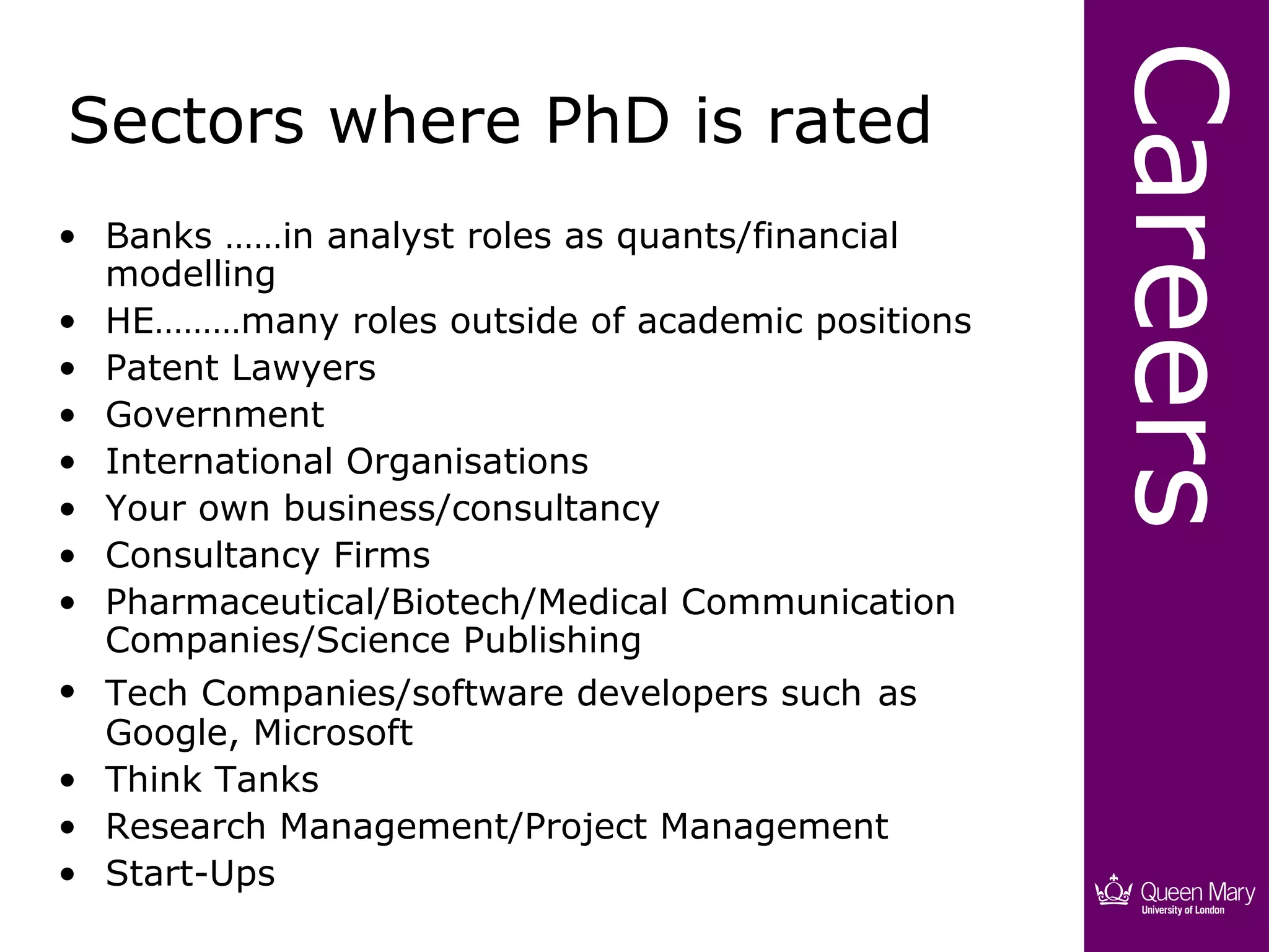 Careers
Sectors where PhD is rated
• Banks ……in analyst roles as quants/financial
  modelling
• HE………many roles outside of academic positions
• Patent Lawyers
• Government
• International Organisations
• Your own business/consultancy
• Consultancy Firms
• Pharmaceutical/Biotech/Medical Communication
  Companies/Science Publishing
• Tech Companies/software developers such as
  Google, Microsoft
• Think Tanks
• Research Management/Project Management
• Start-Ups
 
