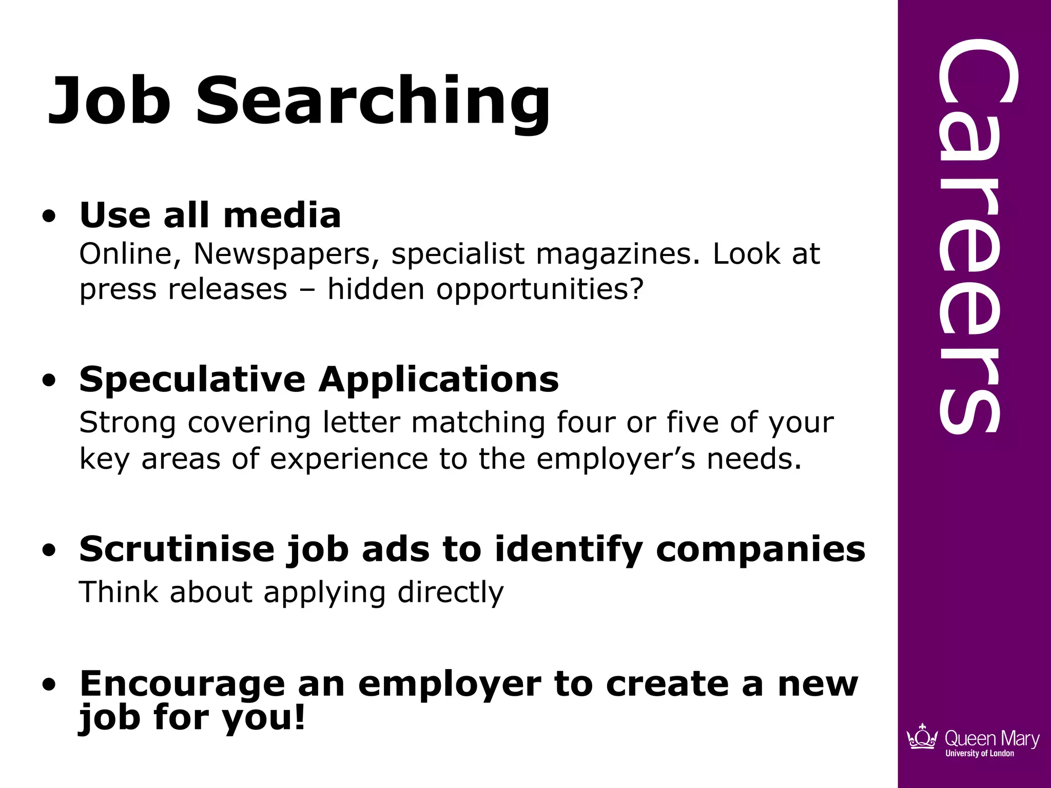 Careers
Job Searching
• Use all media
  Online, Newspapers, specialist magazines. Look at
  press releases – hidden opportunities?


• Speculative Applications
  Strong covering letter matching four or five of your
  key areas of experience to the employer’s needs.


• Scrutinise job ads to identify companies
  Think about applying directly


• Encourage an employer to create a new
  job for you!
 