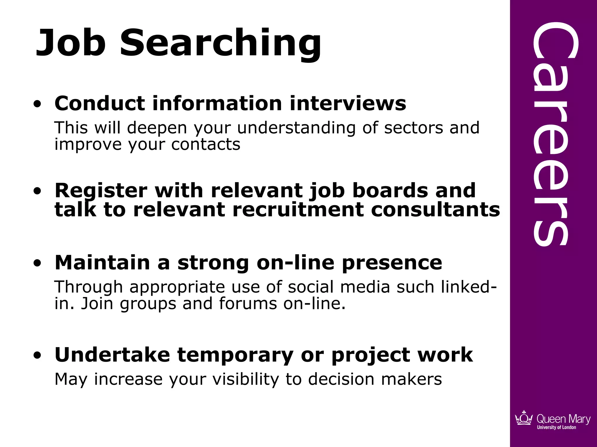 Job Searching




                                                         Careers
• Conduct information interviews
  This will deepen your understanding of sectors and
  improve your contacts

• Register with relevant job boards and
  talk to relevant recruitment consultants

• Maintain a strong on-line presence
  Through appropriate use of social media such linked-
  in. Join groups and forums on-line.


• Undertake temporary or project work
  May increase your visibility to decision makers
 