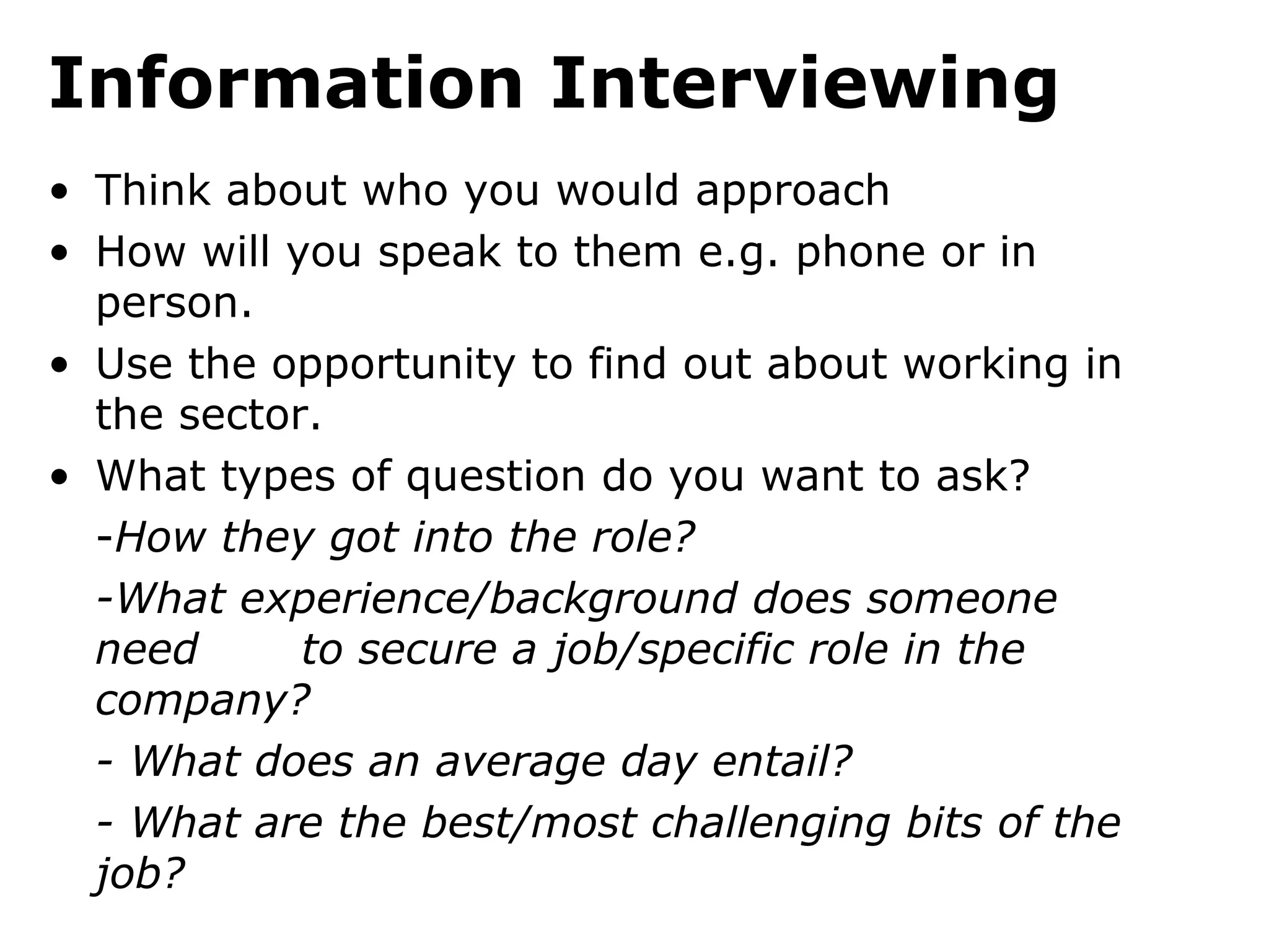 Information Interviewing
• Think about who you would approach
• How will you speak to them e.g. phone or in
  person.
• Use the opportunity to find out about working in
  the sector.
• What types of question do you want to ask?
  -How they got into the role?
  -What experience/background does someone
  need      to secure a job/specific role in the
  company?
  - What does an average day entail?
  - What are the best/most challenging bits of the
  job?
 