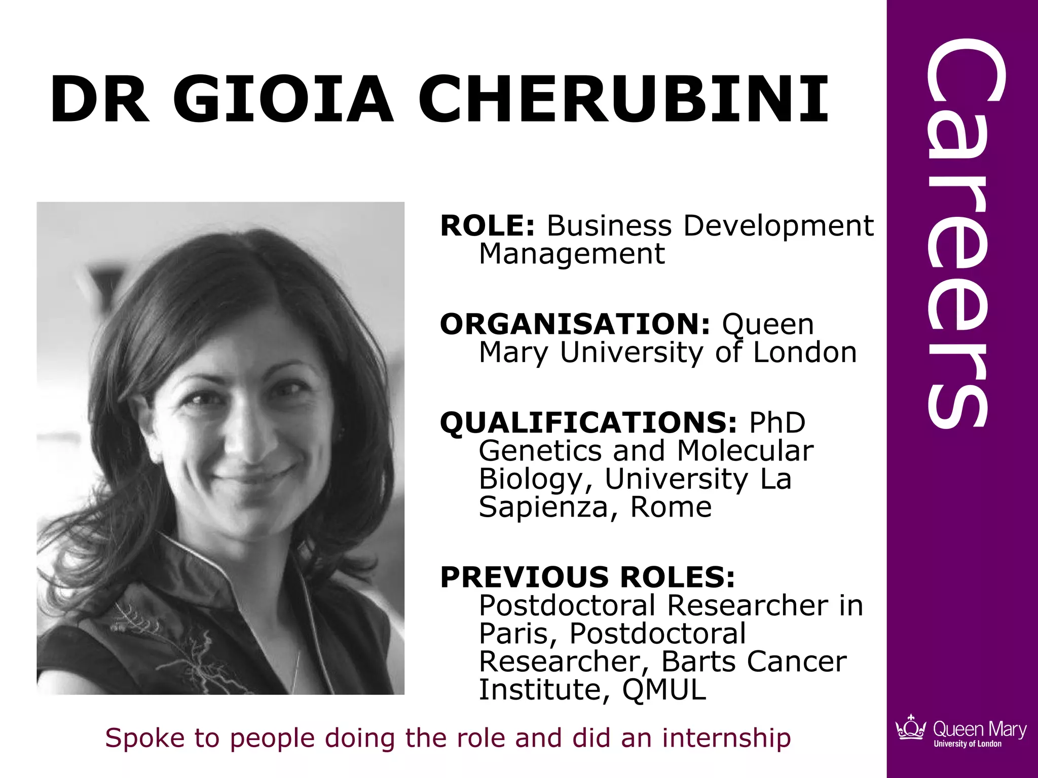 Careers
DR GIOIA CHERUBINI
                          ROLE: Business Development
                            Management

                          ORGANISATION: Queen
                            Mary University of London

                          QUALIFICATIONS: PhD
                            Genetics and Molecular
                            Biology, University La
                            Sapienza, Rome

                          PREVIOUS ROLES:
                            Postdoctoral Researcher in
                            Paris, Postdoctoral
                            Researcher, Barts Cancer
                            Institute, QMUL
 Spoke to people doing the role and did an internship
 