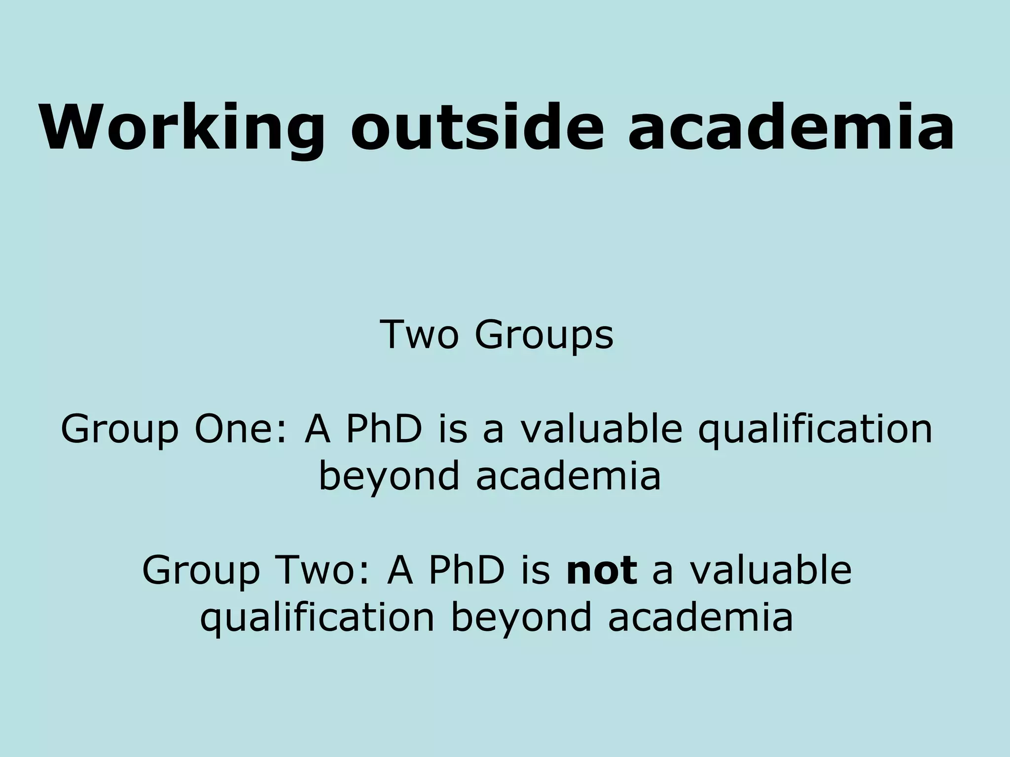 Working outside academia


                Two Groups

Group One: A PhD is a valuable qualification
           beyond academia

    Group Two: A PhD is not a valuable
      qualification beyond academia
 
