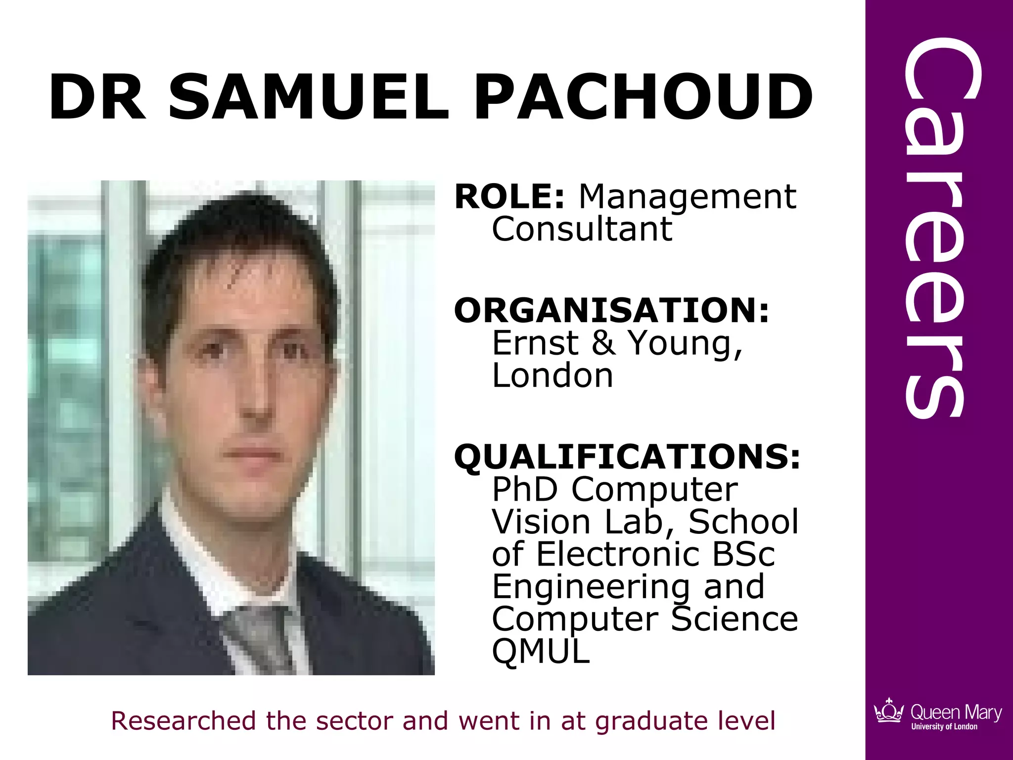Careers
DR SAMUEL PACHOUD
                           ROLE: Management
                            Consultant

                           ORGANISATION:
                            Ernst & Young,
                            London

                           QUALIFICATIONS:
                            PhD Computer
                            Vision Lab, School
                            of Electronic BSc
                            Engineering and
                            Computer Science
                            QMUL
 Researched the sector and went in at graduate level
 