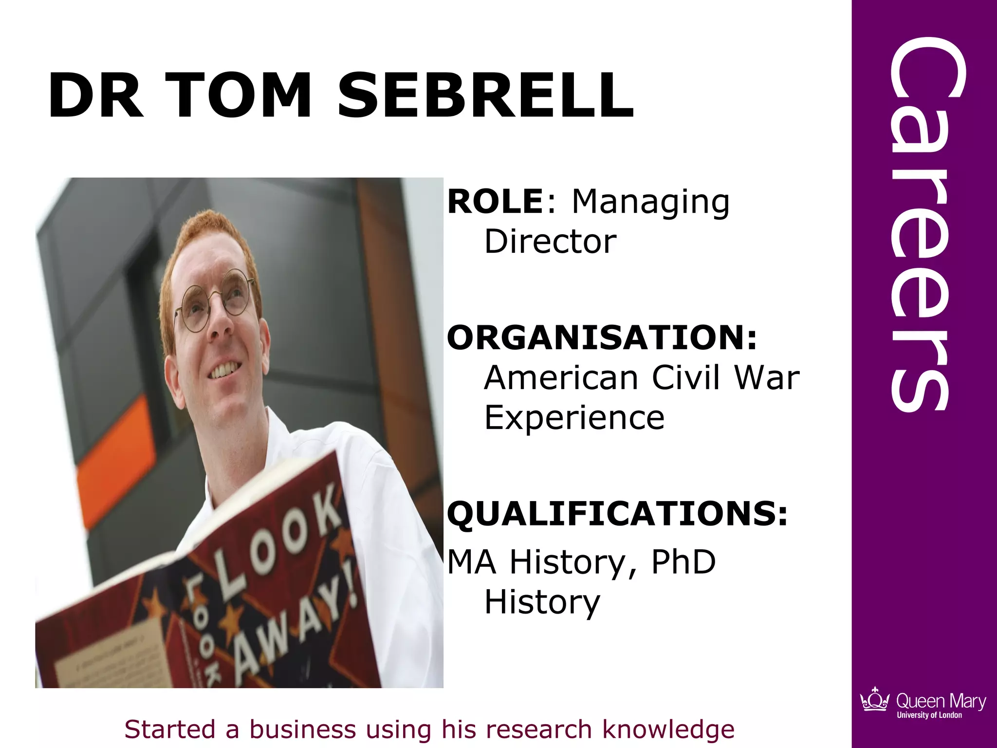 Careers
DR TOM SEBRELL
                         ROLE: Managing
                          Director

                         ORGANISATION:
                          American Civil War
                          Experience

                         QUALIFICATIONS:
                         MA History, PhD
                          History


 Started a business using his research knowledge
 