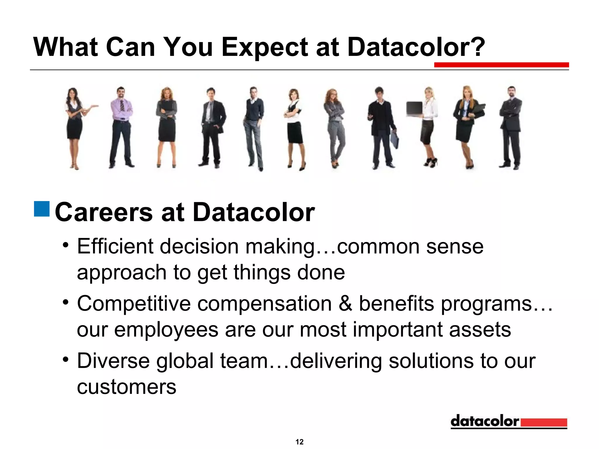 What Can You Expect at Datacolor?

 Careers at Datacolor
• Efficient decision making…common sense
approach to get things done
• Competitive compensation & benefits programs…
our employees are our most important assets
• Diverse global team…delivering solutions to our
customers
12

 