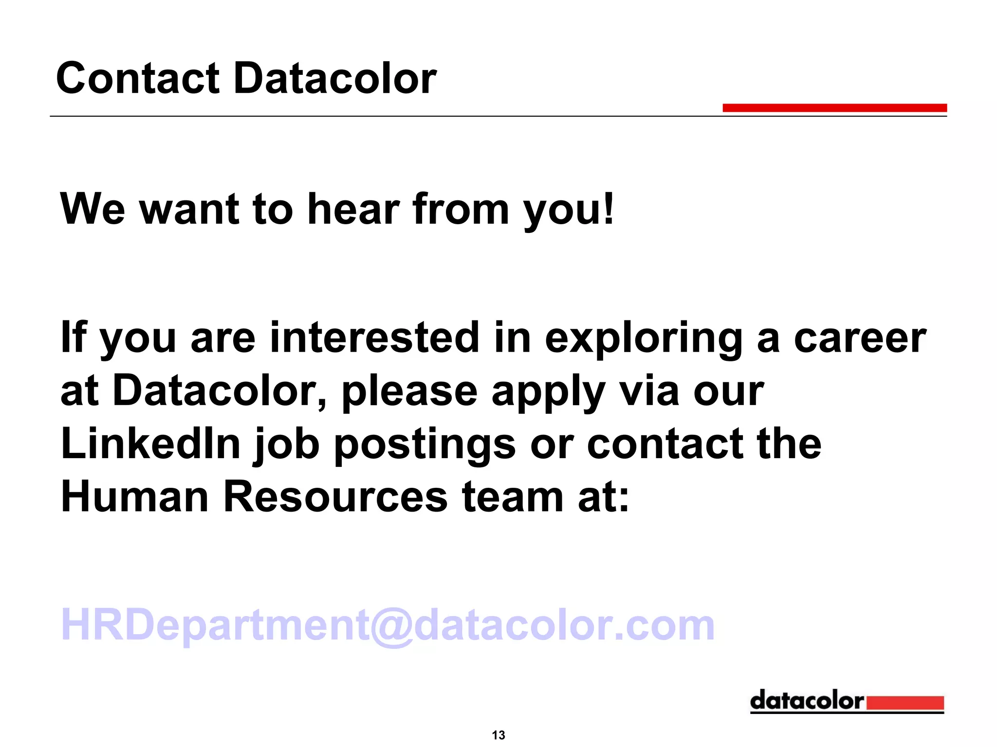Contact Datacolor
We want to hear from you!
If you are interested in exploring a career
at Datacolor, please apply via our
LinkedIn job postings or contact the
Human Resources team at:
HRDepartment@datacolor.com
13

 