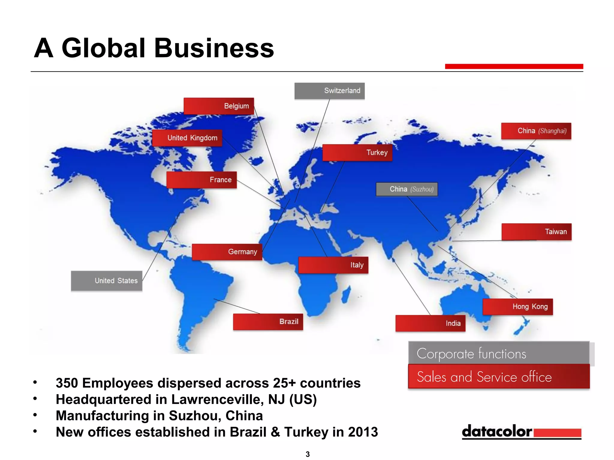 A Global Business

Corporate functions
Corporate functions
•
•
•
•

350 Employees dispersed across 25+ countries
Headquartered in Lawrenceville, NJ (US)
Manufacturing in Suzhou, China
New offices established in Brazil & Turkey in 2013
3

Sales and Service office

 