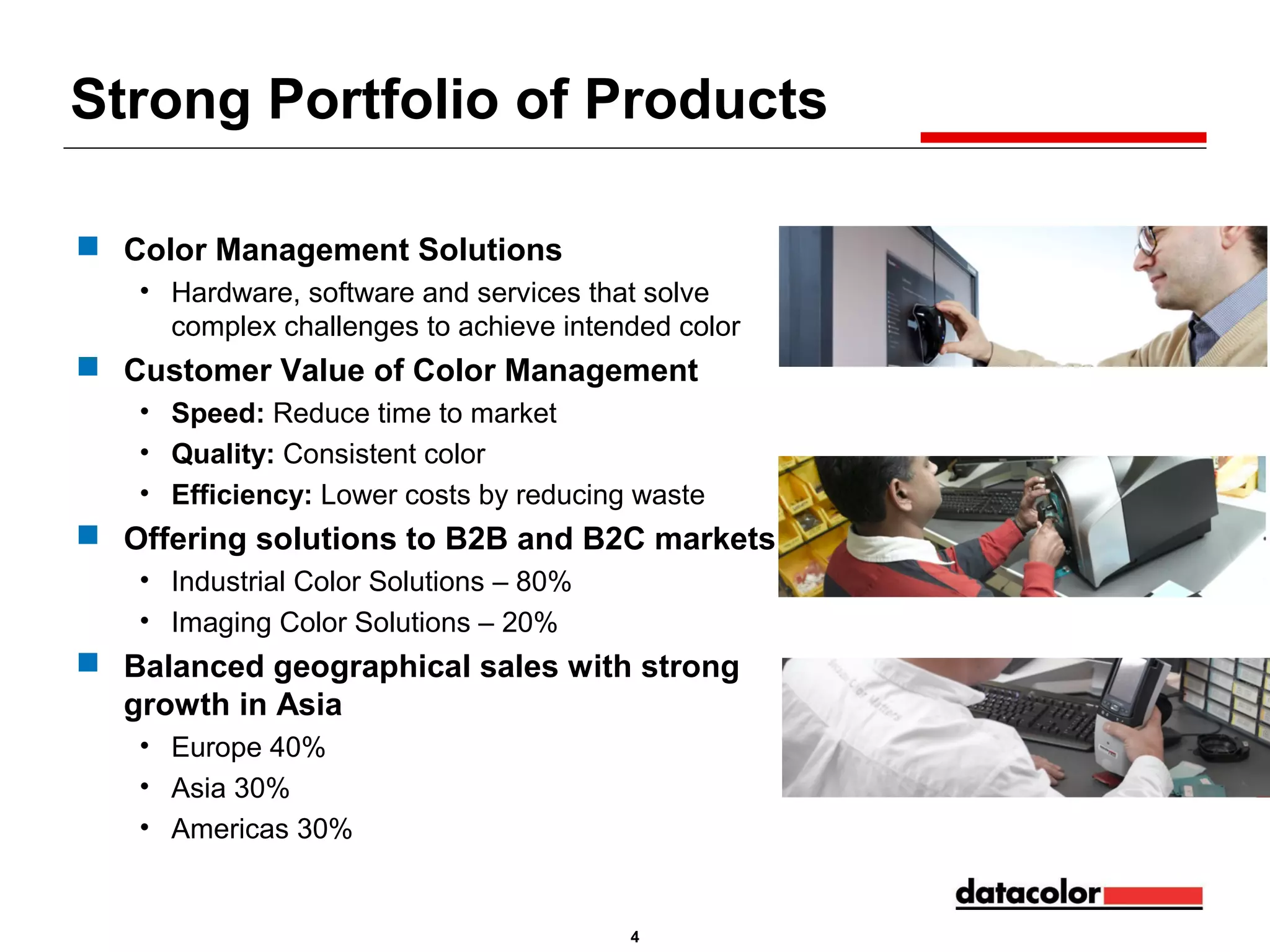 Strong Portfolio of Products
 Color Management Solutions
• Hardware, software and services that solve
complex challenges to achieve intended color

 Customer Value of Color Management
• Speed: Reduce time to market
• Quality: Consistent color
• Efficiency: Lower costs by reducing waste

 Offering solutions to B2B and B2C markets
• Industrial Color Solutions – 80%
• Imaging Color Solutions – 20%

 Balanced geographical sales with strong
growth in Asia
• Europe 40%
• Asia 30%
• Americas 30%

4

 