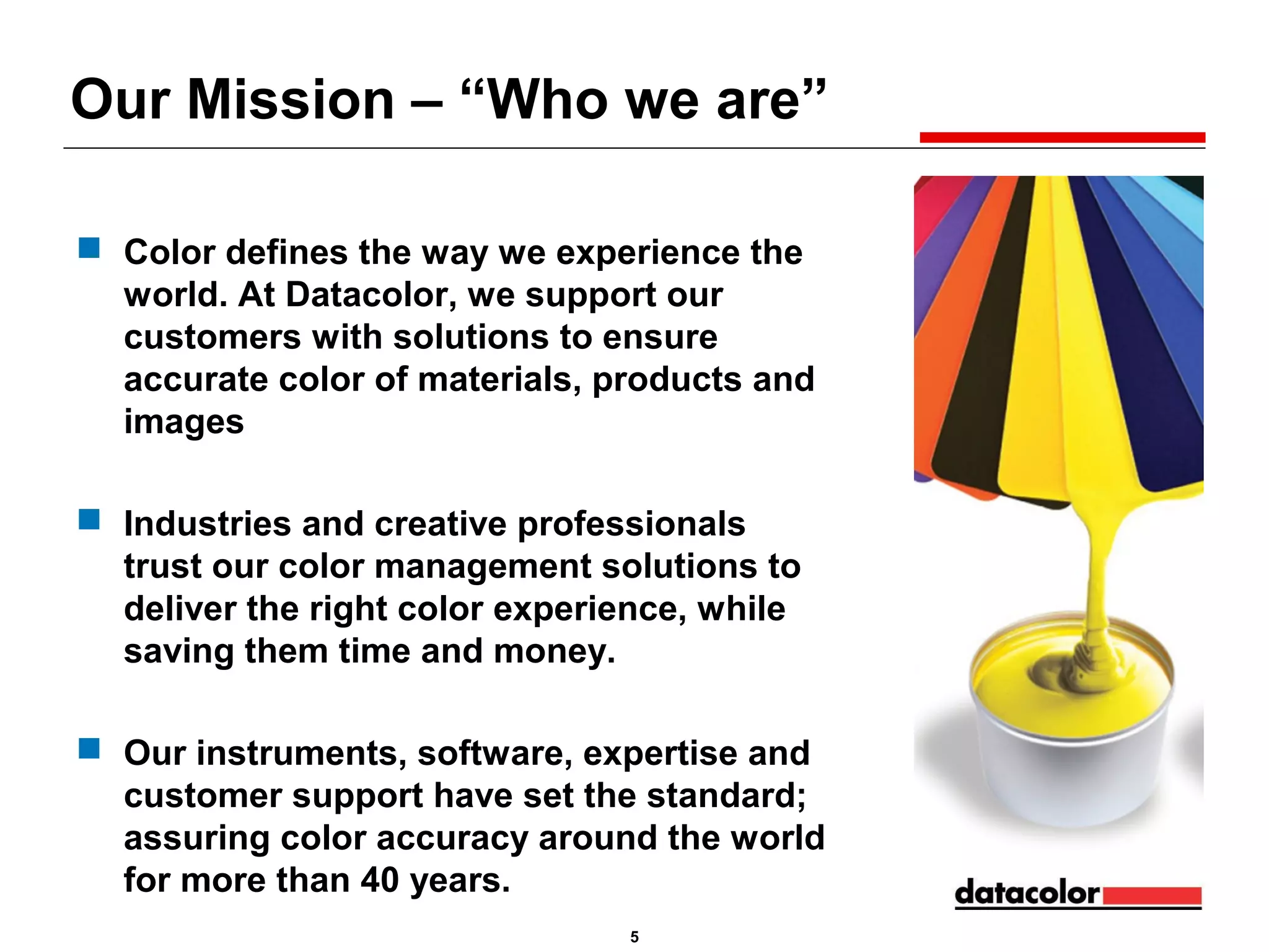 Our Mission – “Who we are”
 Color defines the way we experience the
world. At Datacolor, we support our
customers with solutions to ensure
accurate color of materials, products and
images
 Industries and creative professionals
trust our color management solutions to
deliver the right color experience, while
saving them time and money.
 Our instruments, software, expertise and
customer support have set the standard;
assuring color accuracy around the world
for more than 40 years.
5

 