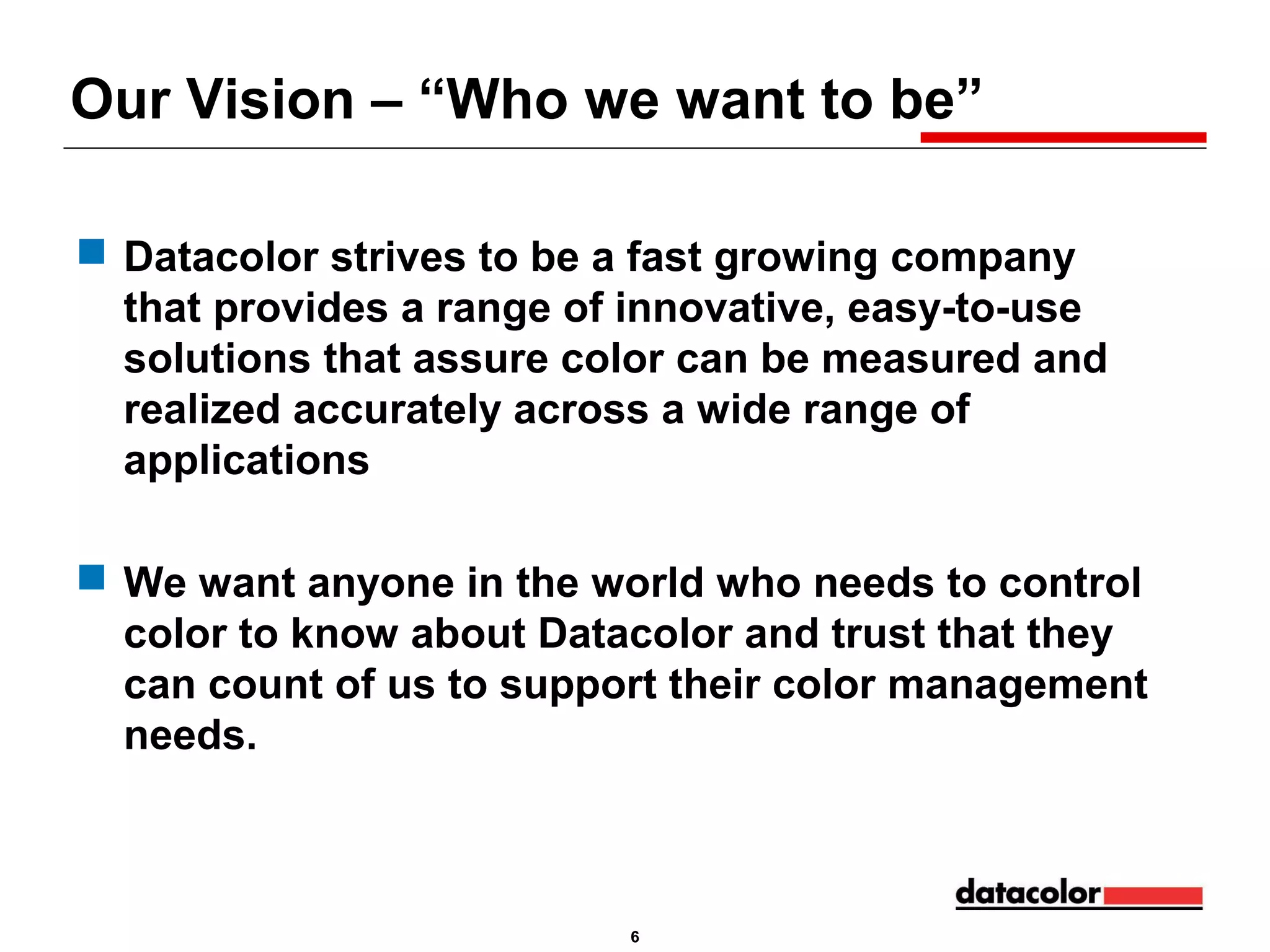 Our Vision – “Who we want to be”
 Datacolor strives to be a fast growing company
that provides a range of innovative, easy-to-use
solutions that assure color can be measured and
realized accurately across a wide range of
applications
 We want anyone in the world who needs to control
color to know about Datacolor and trust that they
can count of us to support their color management
needs.

6

 