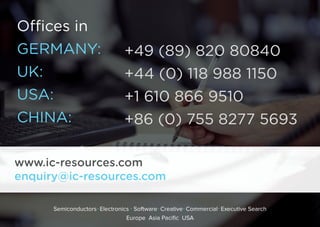 Offices in
GERMANY:
UK: 
USA: 
CHINA: 
+49 (89) 820 80840
+44 (0) 118 988 1150
+1 610 866 9510
+86 (0) 755 8277 5693
www.ic-resources.com
enquiry@ic-resources.com
Semiconductors Electronics Software Creative Commercial Executive Search
Europe Asia Pacific USA
 