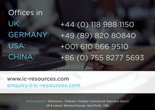 Oﬃces in
UK: 
GERMANY:
USA: 
CHINA: 
+44 (0) 118 988 1150
+49 (89) 820 80840
+001 610 866 9510
+86 (0) 755 8277 5693
www.ic-resources.com
enquiry@ic-resources.com
Semiconductors Electronics Software Creative Commercial Executive Search
UK & Ireland Mainland Europe Asia Pacific USA
 