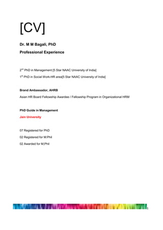 1 
[CV] Dr. M M Bagali, PhD 
Professional Experience 
2nd PhD in Management [5 Star NAAC University of India] 
1st PhD in Social Work-HR area[5 Star NAAC University of India] 
Brand Ambassador, AHRB 
Asian HR Board Fellowship Awardee / Fellowship Program in Organizational HRM 
PhD Guide in Management 
Jain University 
07 Registered for PhD 
02 Registered for M.Phil 
02 Awarded for M,Phil 
 