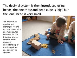 The decimal system is then introduced using 
beads, the one thousand bead cube is ‘big’, but 
the ‘one’ bead is very small.

Ten ones can be 
counted and
exchanged for one
ten, and ten tens for
one hundred, ten
hundreds for one
thousand and so
children have a 
concrete 
understanding, of 
the change from
one category to
another.
 