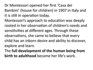 Dr Montessori opened her ﬁrst ‘Casa dei 
Bambini’ (house for children) in 1907 in Italy and 
it is s4ll in opera4on today. 
Montessori’s approach to educa4on was deeply 
rooted in her observa4on of children’s needs and 
sensi4vi4es at diﬀerent ages. Through these 
observa4ons, she came to believe that every 
child has an inborn desire and ability to discover, 
explore and learn.
The full development of the human being from 
birth to adulthood became her life’s work.
 
 