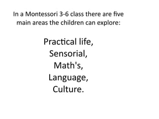 In a Montessori 3‐6 class there are ﬁve 
 main areas the children can explore:

          Prac4cal life,
           Sensorial,
            Math's,
           Language,
            Culture. 
 