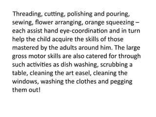     Threading, cu]ng, polishing and pouring, 
    sewing, ﬂower arranging, orange squeezing – 
    each assist hand eye‐coordina4on and in turn 
    help the child acquire the skills of those 
    mastered by the adults around him. The large 
    gross motor skills are also catered for through 
    such ac4vi4es as dish washing, scrubbing a 
    table, cleaning the art easel, cleaning the 
    windows, washing the clothes and pegging 
    them out! 
 