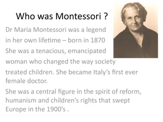 Who was Montessori ?
Dr Maria Montessori was a legend 
in her own life4me – born in 1870 
She was a tenacious, emancipated
woman who changed the way society 
treated children. She became Italy’s ﬁrst ever 
female doctor.
She was a central ﬁgure in the spirit of reform, 
humanism and children’s rights that swept 
Europe in the 1900’s .
 