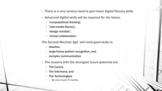 • There is a very serious need to gain basic digital literacy skills
• Advanced digital skills will be required for the future,
• ‘computational thinking’,
• ‘new-media literacy’,
• ‘design mindset’,
• ‘virtual collaboration’.
‘The Second Machine Age’ will need good skills in:
• ideation,
• large-frame pattern recognition, and
• complex communication
• The clusters with the strongest future potential are:
• The Carers,
• The Informers, and
• The Technologists
• All very much IT centric.
 