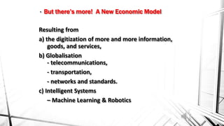 Resulting from
a) the digitization of more and more information,
goods, and services,
b) Globalisation
- telecommunications,
- transportation,
- networks and standards.
c) Intelligent Systems
– Machine Learning & Robotics
• But there’s more! A New Economic Model
 