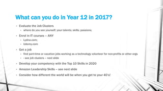 What can you do in Year 12 in 2017?
• Evaluate the Job Clusters
• where do you see yourself; your talents; skills; passions;
• Enrol in IT courses – ANY
• Lydna.com;
• Udemy.com
• Get a job
• find part-time or vacation jobs working as a technology volunteer for non-profits or other orgs
• - see job clusters – next slide
• Develop your competency with the Top 10 Skills in 2020
• Amazon Leadership Skills – see next slide
• Consider how different the world will be when you get to your 40’s!
 