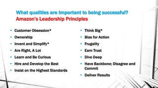 Amazon’s Leadership Principles
 Customer Obsession*
 Ownership
 Invent and Simplify*
 Are Right, A Lot
 Learn and Be Curious
 Hire and Develop the Best
 Insist on the Highest Standards
 Think Big*
 Bias for Action
 Frugality
 Earn Trust
 Dive Deep
 Have Backbone; Disagree and
Commit
 Deliver Results
What qualities are important to being successful?
 