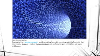 Quantum computing:
Development of a quantum computer, would mark a leap forward in computing capability far greater than
that from the abacus to a modern day supercomputer, with performance gains in the billion-fold realm
and beyond.
 