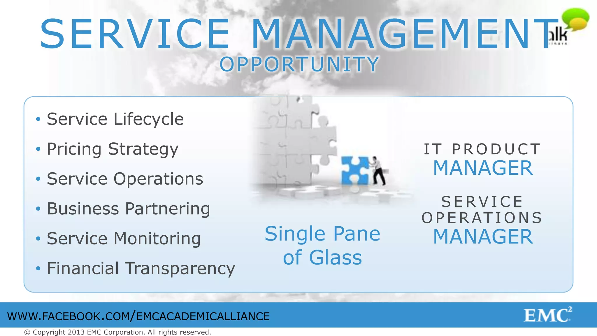 © Copyright 2013 EMC Corporation. All rights reserved.
WWW.FACEBOOK.COM/EMCACADEMICALLIANCE
SERVICE MANAGEMENT
OPPORTUNITY
I T P R O D U C T
MANAGER
S E R V I C E
O P E R AT I O N S
MANAGERSingle Pane
of Glass
• Service Lifecycle
• Pricing Strategy
• Service Operations
• Business Partnering
• Service Monitoring
• Financial Transparency
 